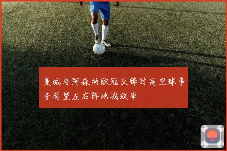 曼城与阿森纳欧冠交锋时高空球争夺有望左右阵地战效率