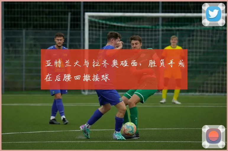 亚特兰大与拉齐奥碰面,胜负手或在后腰回撤接球