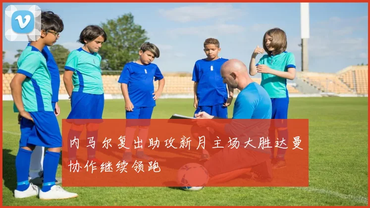 内马尔复出助攻新月主场大胜达曼协作继续领跑