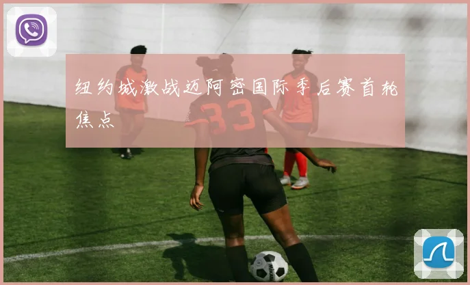 纽约城激战迈阿密国际季后赛首轮焦点