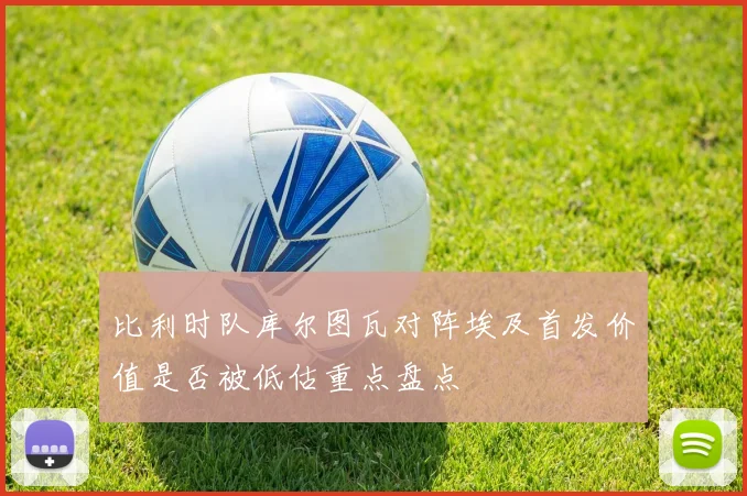 比利时队库尔图瓦对阵埃及首发价值是否被低估重点盘点