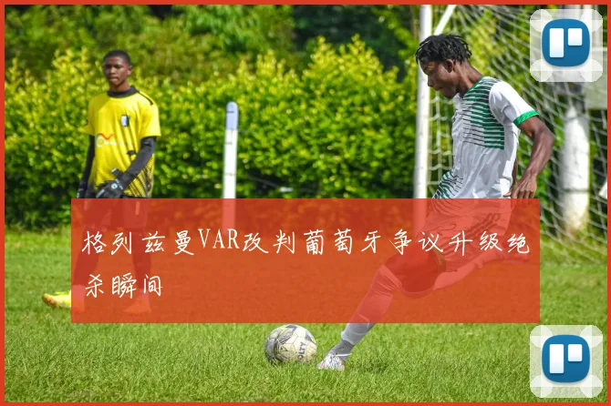 格列兹曼VAR改判葡萄牙争议升级绝杀瞬间