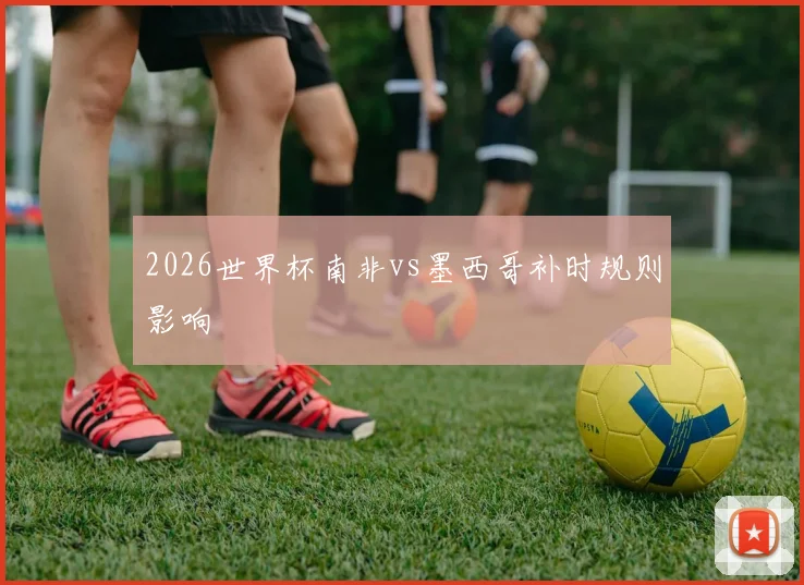 2026世界杯南非vs墨西哥补时规则影响