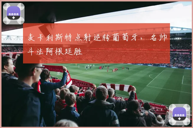 麦卡利斯特点射逆转葡萄牙，名帅斗法阿根廷胜