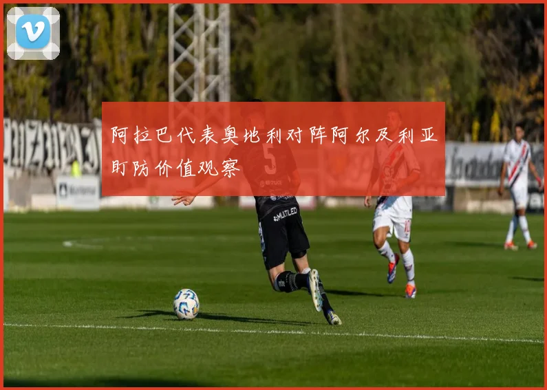 阿拉巴代表奥地利对阵阿尔及利亚盯防价值观察