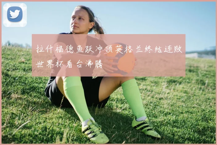 拉什福德鱼跃冲顶英格兰终结连败世界杯看台沸腾